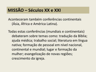 Aconteceram também conferências continentais (Ásia, África e América Latina). Todas estas conferências (mundiais e continentais) debateram sobre temas como: tradução da Bíblia; ajuda médica; trabalho social; literatura em língua nativa; formação de pessoal em nível nacional, continental e mundial; lugar e formação da mulher; evangelização de novas regiões; crescimento da igreja. 
MISSÃO – Séculos XX e XXI  
