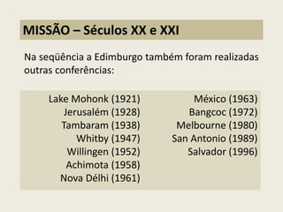 Na seqüência a Edimburgo também foram realizadas outras conferências: 
MISSÃO – Séculos XX e XXI 
Lake Mohonk (1921) Jerusalém (1928) Tambaram (1938) Whitby (1947) Willingen (1952) Achimota (1958) Nova Délhi (1961) México (1963) Bangcoc (1972) Melbourne (1980) San Antonio (1989) Salvador (1996)  