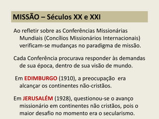 Ao refletir sobre as Conferências Missionárias Mundiais (Concílios Missionários Internacionais) verificam-se mudanças no paradigma de missão. 
Cada Conferência procurava responder às demandas de sua época, dentro de sua visão de mundo. 
Em EDIMBURGO (1910), a preocupação era alcançar os continentes não-cristãos. 
Em JERUSALÉM (1928), questionou-se o avanço missionário em continentes não cristãos, pois o maior desafio no momento era o secularismo. 
MISSÃO – Séculos XX e XXI  