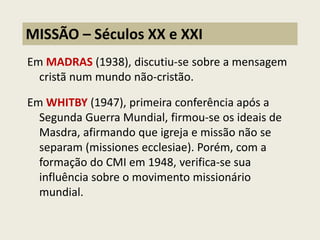 Em MADRAS (1938), discutiu-se sobre a mensagem cristã num mundo não-cristão. 
Em WHITBY (1947), primeira conferência após a Segunda Guerra Mundial, firmou-se os ideais de Masdra, afirmando que igreja e missão não se separam (missiones ecclesiae). Porém, com a formação do CMI em 1948, verifica-se sua influência sobre o movimento missionário mundial. 
MISSÃO – Séculos XX e XXI  
