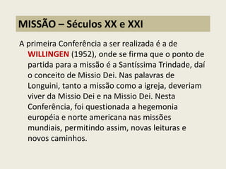 A primeira Conferência a ser realizada é a de WILLINGEN (1952), onde se firma que o ponto de partida para a missão é a Santíssima Trindade, daí o conceito de Missio Dei. Nas palavras de Longuini, tanto a missão como a igreja, deveriam viver da Missio Dei e na Missio Dei. Nesta Conferência, foi questionada a hegemonia européia e norte americana nas missões mundiais, permitindo assim, novas leituras e novos caminhos. 
MISSÃO – Séculos XX e XXI  