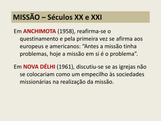 Em ANCHIMOTA (1958), reafirma-se o questinamento e pela primeira vez se afirma aos europeus e americanos: “Antes a missão tinha problemas, hoje a missão em si é o problema”. 
Em NOVA DÉLHI (1961), discutiu-se se as igrejas não se colocariam como um empecilho às sociedades missionárias na realização da missão. 
MISSÃO – Séculos XX e XXI  