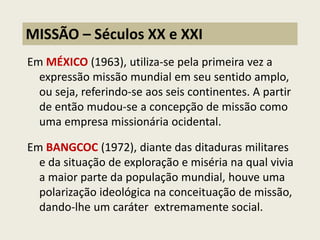 Em MÉXICO (1963), utiliza-se pela primeira vez a expressão missão mundial em seu sentido amplo, ou seja, referindo-se aos seis continentes. A partir de então mudou-se a concepção de missão como uma empresa missionária ocidental. 
Em BANGCOC (1972), diante das ditaduras militares e da situação de exploração e miséria na qual vivia a maior parte da população mundial, houve uma polarização ideológica na conceituação de missão, dando-lhe um caráter extremamente social. 
MISSÃO – Séculos XX e XXI  