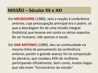 Em MELBOURNE (1980), veio a reação à conferência anterior, cuja preocupação principal era o pobre, só que a abordagem foi de uma missão integral (holística) que levasse em conta os vários aspectos do ser humano, não apenas o social. 
Em SAN ANTONIO (1989), deu-se continuidade na mesma linha de pensamento da conferência anterior, porém o grande avanço foi na composição do plenário, que recebeu 43% de mulheres participando oficialmente, bem como, muitos leigos que não eram “funcionários da missão”. 
MISSÃO – Séculos XX e XXI  