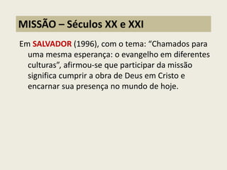 Em SALVADOR (1996), com o tema: “Chamados para uma mesma esperança: o evangelho em diferentes culturas”, afirmou-se que participar da missão significa cumprir a obra de Deus em Cristo e encarnar sua presença no mundo de hoje. 
MISSÃO – Séculos XX e XXI  
