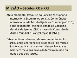 Até o momento, tratou-se do Concílio Missionário Internacional (Comin), ou seja, as Conferências Internacionais de Missão ligadas à Edimburgo (1910), e que se mantém, até hoje, ligado ao Conselho Mundial de Igrejas (CMI) através da Comissão de Missão Mundial e Evangelização (CMME). 
Este concílio no decorrer de suas conferências foi articulando um “conceito ecumênico” de missão ligado à prática social e a uma inserção cada vez maior em meio aos povos do terceiro mundo ou mundo dos dois terços. 
MISSÃO – Séculos XX e XXI  