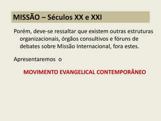Porém, deve-se ressaltar que existem outras estruturas organizacionais, órgãos consultivos e fóruns de debates sobre Missão Internacional, fora estes. 
Apresentaremos o 
MOVIMENTO EVANGELICAL CONTEMPORÂNEO 
MISSÃO – Séculos XX e XXI  
