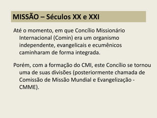 Até o momento, em que Concílio Missionário Internacional (Comin) era um organismo independente, evangelicais e ecumênicos caminharam de forma integrada. 
Porém, com a formação do CMI, este Concílio se tornou uma de suas divisões (posteriormente chamada de Comissão de Missão Mundial e Evangelização - CMME). 
MISSÃO – Séculos XX e XXI  