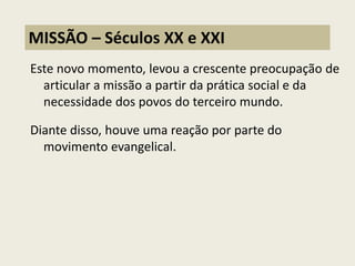 Este novo momento, levou a crescente preocupação de articular a missão a partir da prática social e da necessidade dos povos do terceiro mundo. 
Diante disso, houve uma reação por parte do movimento evangelical. 
MISSÃO – Séculos XX e XXI  