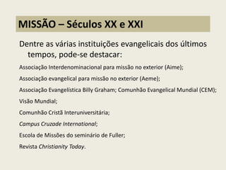 Dentre as várias instituições evangelicais dos últimos tempos, pode-se destacar: 
Associação Interdenominacional para missão no exterior (Aime); 
Associação evangelical para missão no exterior (Aeme); 
Associação Evangelística Billy Graham; Comunhão Evangelical Mundial (CEM); 
Visão Mundial; 
Comunhão Cristã Interuniversitária; 
Campus Cruzade International; 
Escola de Missões do seminário de Fuller; 
Revista Christianity Today. 
MISSÃO – Séculos XX e XXI  