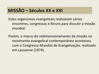 Estes organismos evangelicais realizaram vários encontros, congressos e fóruns para discutir a missão mundial. 
Porém, o marco do redimensionamento da missão no movimento evangelical contemporâneo aconteceu com o Congresso Mundial de Evangelização, realizado em Lausanne (1974). 
MISSÃO – Séculos XX e XXI  