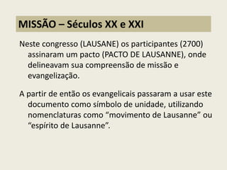 Neste congresso (LAUSANE) os participantes (2700) assinaram um pacto (PACTO DE LAUSANNE), onde delineavam sua compreensão de missão e evangelização. 
A partir de então os evangelicais passaram a usar este documento como símbolo de unidade, utilizando nomenclaturas como “movimento de Lausanne” ou “espírito de Lausanne”. 
MISSÃO – Séculos XX e XXI  