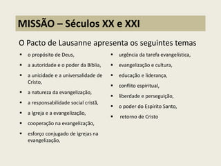 O Pacto de Lausanne apresenta os seguintes temas 
MISSÃO – Séculos XX e XXI 
o propósito de Deus, 
a autoridade e o poder da Bíblia, 
a unicidade e a universalidade de Cristo, 
a natureza da evangelização, 
a responsabilidade social cristã, 
a Igreja e a evangelização, 
cooperação na evangelização, 
esforço conjugado de igrejas na evangelização, 
urgência da tarefa evangelística, 
evangelização e cultura, 
educação e liderança, 
conflito espiritual, 
liberdade e perseguição, 
o poder do Espírito Santo, 
 retorno de Cristo  
