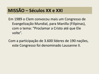 Em 1989 o Clem convocou mais um Congresso de Evangelização Mundial, para Manilla (Filipinas), com o tema: “Proclamar a Cristo até que Ele volte”. 
Com a participação de 3.600 líderes de 190 nações, este Congresso foi denominado Lausanne II. 
MISSÃO – Séculos XX e XXI  