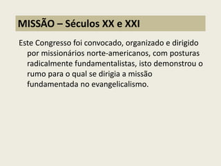 Este Congresso foi convocado, organizado e dirigido por missionários norte-americanos, com posturas radicalmente fundamentalistas, isto demonstrou o rumo para o qual se dirigia a missão fundamentada no evangelicalismo. 
MISSÃO – Séculos XX e XXI  