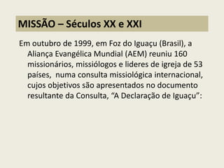 Em outubro de 1999, em Foz do Iguaçu (Brasil), a Aliança Evangélica Mundial (AEM) reuniu 160 missionários, missiólogos e lideres de igreja de 53 países, numa consulta missiológica internacional, cujos objetivos são apresentados no documento resultante da Consulta, “A Declaração de Iguaçu”: 
MISSÃO – Séculos XX e XXI  