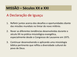 A Declaração de Iguaçu 
1.Refletir juntos acerca dos desafios e oportunidades diante das missões mundiais no limiar do novo milênio. 
2.Rever as diferentes tendências desenvolvidas durante o século XX na prática missiológica evangélica, especialmente desde o Congresso de Lausanne em 1975. 
3.Continuar desenvolvendo e aplicando uma missiologia bíblica pertinente que reflita a diversidade cultural do povo de Deus. 
MISSÃO – Séculos XX e XXI  