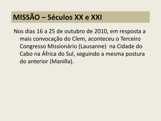 Nos dias 16 a 25 de outubro de 2010, em resposta a mais convocação do Clem, aconteceu o Terceiro Congresso Missionário (Lausanne) na Cidade do Cabo na África do Sul, seguindo a mesma postura do anterior (Manilla). 
MISSÃO – Séculos XX e XXI  