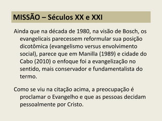 Ainda que na década de 1980, na visão de Bosch, os evangelicais parecessem reformular sua posição dicotômica (evangelismo versus envolvimento social), parece que em Manilla (1989) e cidade do Cabo (2010) o enfoque foi a evangelização no sentido, mais conservador e fundamentalista do termo. Como se viu na citação acima, a preocupação é proclamar o Evangelho e que as pessoas decidam pessoalmente por Cristo. 
MISSÃO – Séculos XX e XXI  