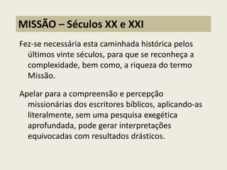 Fez-se necessária esta caminhada histórica pelos últimos vinte séculos, para que se reconheça a complexidade, bem como, a riqueza do termo Missão. Apelar para a compreensão e percepção missionárias dos escritores bíblicos, aplicando-as literalmente, sem uma pesquisa exegética aprofundada, pode gerar interpretações equivocadas com resultados drásticos. 
MISSÃO – Séculos XX e XXI  
