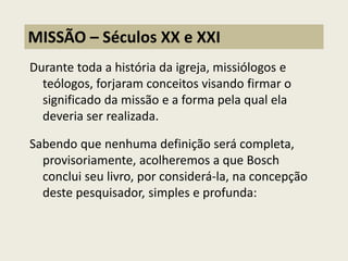 Durante toda a história da igreja, missiólogos e teólogos, forjaram conceitos visando firmar o significado da missão e a forma pela qual ela deveria ser realizada. Sabendo que nenhuma definição será completa, provisoriamente, acolheremos a que Bosch conclui seu livro, por considerá-la, na concepção deste pesquisador, simples e profunda: 
MISSÃO – Séculos XX e XXI  
