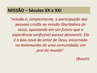 “missão é, simplesmente, a participação das pessoas cristãs na missão libertadora de Jesus, apostando em um futuro que a experiência verificável parece desmentir. Ela é a boa nova do amor de Deus, encarnado no testemunho de uma comunidade, em prol do mundo”. (Bosch) 
MISSÃO – Séculos XX e XXI 