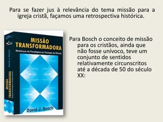 Para se fazer jus à relevância do tema missão para a igreja cristã, façamos uma retrospectiva histórica. 
Para Bosch o conceito de missão para os cristãos, ainda que não fosse unívoco, teve um conjunto de sentidos relativamente circunscritos até a década de 50 do século XX:  
