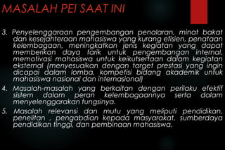 MASALAH PEI SAAT INI
3. Penyelenggaraan pengembangan penalaran, minat bakat
dan kesejahteraan mahasiswa yang kurang efisien, penataan
kelembagaan, meningkatkan jenis kegiatan yang dapat
memberikan daya tarik untuk pengembangan internal,
memotivasi mahasiswa untuk keikutsertaan dalam kegiatan
eksternal (menyesuaikan dengan target prestasi yang ingin
dicapai dalam lomba, kompetisi bidang akademik untuk
mahasiswa nasional dan internasional)
4. Masalah-masalah yang berkaitan dengan perilaku efektif
sistem dalam peran kelembagaannya serta dalam
menyelenggarakan fungsinya.
5. Masalah relevansi dan mutu yang meliputi pendidikan,
penelitan , pengabdian kepada masyarakat, sumberdaya
pendidikan tinggi, dan pembinaan mahasiswa.
 