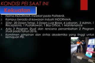 KONDISI PEI SAAT INI
1. Nama INDORAMA melekat pada Politeknik.
2. Kampus berada di kawasan industri INDORAMA.
3. SDM : 20 Dosen Tetap, 3 Dosen Luar Biasa, 4 Laboran, 2 Admin, 1
Recepsionis, 1 Pustakawan, 1 Boy Office, 1 Maintenance
4. Ada 3 Program Studi dan rencana penambahan 2 Program
Studi pada tahun 2016.
5. Komitmen pimpinan dan sivitas akademika yang tinggi untuk
kemajuan PEI.
KekuatanKekuatan
 