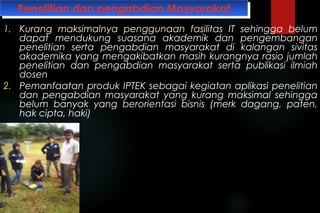 Penelitian dan pengabdian MasyarakatPenelitian dan pengabdian Masyarakat
1. Kurang maksimalnya penggunaan fasilitas IT sehingga belum
dapat mendukung suasana akademik dan pengembangan
penelitian serta pengabdian masyarakat di kalangan sivitas
akademika yang mengakibatkan masih kurangnya rasio jumlah
penelitian dan pengabdian masyarakat serta publikasi ilmiah
dosen
2. Pemanfaatan produk IPTEK sebagai kegiatan aplikasi penelitian
dan pengabdian masyarakat yang kurang maksimal sehingga
belum banyak yang berorientasi bisnis (merk dagang, paten,
hak cipta, haki)
 