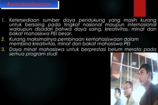 KemahasiswaanKemahasiswaan
1. Ketersediaan sumber daya pendukung yang masih kurang
untuk bersaing pada tingkat nasional maupun internasional
walaupun disadari bahwa daya saing, kreativitas, minat dan
bakat mahasiswa PEI besar.
2. Kurang maksimalnya pembinaan kemahasiswaan dalam
membina kreativitas, minat dan bakat mahasiswa PEI
3. Daya minat mahasiswa untuk berprestasi belum merata pada
semua program studi
 