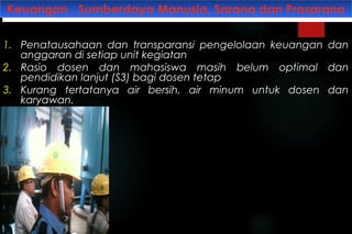 Keuangan , Sumberdaya Manusia, Sarana dan PrasaranaKeuangan , Sumberdaya Manusia, Sarana dan Prasarana
1. Penatausahaan dan transparansi pengelolaan keuangan dan
anggaran di setiap unit kegiatan
2. Rasio dosen dan mahasiswa masih belum optimal dan
pendidikan lanjut (S3) bagi dosen tetap
3. Kurang tertatanya air bersih, air minum untuk dosen dan
karyawan.
 