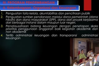 III. PROGRAM PENGEMBANGANIII. PROGRAM PENGEMBANGAN
1. Penguatan tata kelola, akuntabilitas dan pencitraan publik
2. Penguatan sumber pendanaan melalui dana pemerintah (dana
hibah) dan dana masyarakat (SPP), dana dari proyek kerjasama
dari berbagai instansi dalam maupun luar negeri.
3. Penatausahaan bidang keuangan dengan penetapan skala
prioritas penggunaan anggaran baik kegiatan akademik dan
non akademik
4. Tertib administrasi keuangan dan transparansi administrasi
keuangan
A. Kelembagaan, Organisasi dan KeuanganA. Kelembagaan, Organisasi dan Keuangan
 