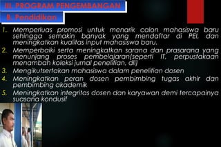 III. PROGRAM PENGEMBANGANIII. PROGRAM PENGEMBANGAN
1. Memperluas promosi untuk menarik calon mahasiswa baru
sehingga semakin banyak yang mendaftar di PEI, dan
meningkatkan kualitas input mahasiswa baru.
2. Memperbaiki serta meningkatkan sarana dan prasarana yang
menunjang proses pembelajaran(seperti IT, perpustakaan
menambah koleksi jurnal penelitian, dll)
3. Mengikutsertakan mahasiswa dalam penelitian dosen
4. Meningkatkan peran dosen pembimbing tugas akhir dan
pembimbing akademik
5. Meningkatkan integritas dosen dan karyawan demi tercapainya
suasana kondusif
B. PendidikanB. Pendidikan
 