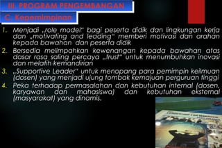 III. PROGRAM PENGEMBANGANIII. PROGRAM PENGEMBANGAN
1. Menjadi „role model“ bagi peserta didik dan lingkungan kerja
dan „motivating and leading“ memberi motivasi dan arahan
kepada bawahan dan peserta didik
2. Bersedia melimpahkan kewenangan kepada bawahan atas
dasar rasa saling percaya „trust“ untuk menumbuhkan inovasi
dan melatih kemandirian
3. „Supportive Leader“ untuk menopang para pemimpin keilmuan
(dosen) yang menjadi ujung tombak kemajuan perguruan tinggi
4. Peka terhadap permasalahan dan kebutuhan internal (dosen,
karyawan dan mahasiswa) dan kebutuhan eksternal
(masyarakat) yang dinamis.
C. KepemimpinanC. Kepemimpinan
 