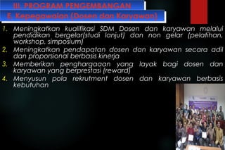 III. PROGRAM PENGEMBANGANIII. PROGRAM PENGEMBANGAN
1. Meningkatkan kualifikasi SDM Dosen dan karyawan melalui
pendidikan bergelar(studi lanjut) dan non gelar (pelatihan,
workshop, simposium)
2. Meningkatkan pendapatan dosen dan karyawan secara adil
dan proporsional berbasis kinerja
3. Memberikan penghargaaan yang layak bagi dosen dan
karyawan yang berprestasi (reward)
4. Menyusun pola rekrutment dosen dan karyawan berbasis
kebutuhan
E. Kepegawaian (Dosen dan Karyawan)E. Kepegawaian (Dosen dan Karyawan)
 