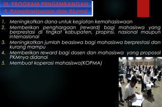 III. PROGRAM PENGEMBANGANIII. PROGRAM PENGEMBANGAN
1. Meningkatkan dana untuk kegiatan kemahasiswaan
2. Memberikan penghargaan (reward) bagi mahasiswa yang
berprestasi di tingkat kabupaten, propinsi, nasional maupun
internasional
3. Meningkatkan jumlah beasiswa bagi mahasiswa berprestasi dan
kurang mampu
4. Memberikan reward bagi dosen dan mahasiswa yang proposal
PKMnya didanai
5. Membuat koperasi mahasiswa(KOPMA)
F. Kemahasiswaan dan AlumniF. Kemahasiswaan dan Alumni
 