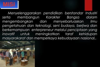 MISIMISI
Menyelenggarakan pendidikan berstandar IndustriMenyelenggarakan pendidikan berstandar Industri
serta membangun Karakter Bangsa dalamserta membangun Karakter Bangsa dalam
mengembangkan dan menyebarluaskan ilmumengembangkan dan menyebarluaskan ilmu
pengetahuan dan teknologi, seni budaya, berjiwa danpengetahuan dan teknologi, seni budaya, berjiwa dan
berkemampuan enterpreneur melalui penciptaan yangberkemampuan enterpreneur melalui penciptaan yang
inovatif untuk meningkatkan taraf kehidupaninovatif untuk meningkatkan taraf kehidupan
masyarakarat dan memperkaya kebudayaan nasional..masyarakarat dan memperkaya kebudayaan nasional..
 