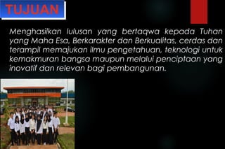 Menghasilkan lulusan yang bertaqwa kepada Tuhan
yang Maha Esa, Berkarakter dan Berkualitas, cerdas dan
terampil memajukan ilmu pengetahuan, teknologi untuk
kemakmuran bangsa maupun melalui penciptaan yang
inovatif dan relevan bagi pembangunan.
TUJUANTUJUAN
 