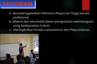 PROGRAMPROGRAM
a. Menyelenggarakan Tridharma Perguruan Tinggi secaraa. Menyelenggarakan Tridharma Perguruan Tinggi secara
profesional.profesional.
b. Efisiensi dan akuntabel dalam pengelolaan kelembagaanb. Efisiensi dan akuntabel dalam pengelolaan kelembagaan
yang berkepastian hukum.yang berkepastian hukum.
c. Meningkatkan Kinerja Laboratorium dan Perpustakaan.c. Meningkatkan Kinerja Laboratorium dan Perpustakaan.
 