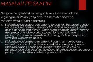MASALAH PEI SAAT INI
Dengan memperhatikan pengaruh keadaan internal dan
lingkungan eksternal yang ada, PEI memiliki beberapa
masalah yang utama antara lain :
1. Efisiensi penyelenggaraan bidang akademik, berkaitan dengan
masa studi mahasiswa, seleksi calon mahasiswa, rasio jumlah
dosen dengan mahasiswa, kompetensi keahlian dosen, sarana
dan prasarana laboratorium, penunjang perkuliahan,
peningkatan jumlah penelitian dan pengabdian masyarakat
serta publikasi ilmiah dosen.
2. Efisiensi penyelenggaraan bidang keuangan, sumberdaya
manusia, sarana dan prasarana berkaitan dengan : penata
usahaan bidang keuangan, pengawasan untuk efisiensi
perencanaan dan belanja, transparansi pengelolaan keuangan,
peningkatan kualitas sumberdaya manusia.
 