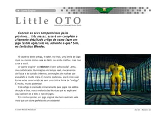 Game Engine




Little OTO                           traduzido por Natanael Nunes Osorio



   Cancele os seus compromissos pelos
próximos... três meses, esse é um completo e
altamente detalhado artigo de como fazer um
jogo (estilo ação/tiro) no, adivinhe o que? Sim,
no fantástico Blender.


   O objetivo deste artigo, é obter, no final, uma cena de jogo
mais ou menos como essa ao lado, ou ainda melhor, mas isso
cabe a você.
   A “game engine” do Blender é bem sofisticada! Lenta,
mas sofisticada. Iluminação em tempo real, mecanismos
de física e de colisão internos, animações de malhas por
esqueleto e muito mais. É mesmo poderosa, você pode usar
todas estas características sem uma única linha de “código”.
É muito, muito poderosa!
   Este artigo é orientado primeiramente para jogos nos estilos
de ação e tiros, mas a maioria das técnicas que eu explicarei
aqui aplicam-se a todo o tipo de jogos.
   Em minha opinião, um jogo original não bem realizado vale
mais que um clone perfeito de um existente!


© 2004 Revista Procedural                                                  Ano 01 - Número 01
 