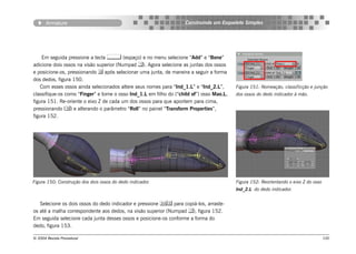 Armature                                                     Construindo um Esqueleto Simples




    Em seguida pressione a tecla  (espaço) e no menu selecione “Add” e “Bone”
adicione dois ossos na visão superior (Numpad ). Agora selecione as juntas dos ossos
e posicione-os, pressionando  após selecionar uma junta, de maneira a seguir a forma
dos dedos, figura 150.
    Com esses ossos ainda selecionados altere seus nomes para “Ind_1.L” e “Ind_2.L”,       Figura 151: Nomeação, classificção e junção
classifique-os como “Finger” e torne o osso Ind_1.L em filho do (“child of”) osso Mao.L,   dos ossos do dedo indicador à mão.
figura 151. Re-oriente o eixo Z de cada um dos ossos para que apontem para cima,
pressionando () e alterando o parâmetro “Roll” no painel “Transform Properties”,
figura 152.




Figura 150: Construção dos dois ossos do dedo indicador.                                   Figura 152: Reorientando o eixo Z do osso
                                                                                           Ind_2.L do dedo indicador.


   Selecione os dois ossos do dedo indicador e pressione  para copiá-los, arraste-
os até a malha correspondente aos dedos, na visão superior (Numpad ), figura 152.
Em seguida selecione cada junta desses ossos e posicione-os conforme a forma do
dedo, figura 153.

© 2004 Revista Procedural                                                                                                              100
 