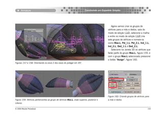 Armature                                                           Construindo um Esqueleto Simples




                                                                                                 Agora vamos criar os grupos de
                                                                                              vértices para a mão e dedos, saia do
                                                                                              modo de edição (), selecione a malha
                                                                                              e entre no modo de edição () crie
                                                                                              sete grupos de vértices e nomeie-os
                                                                                              como Mao.L, Pol_1.L, Pol_2.L, Ind_1.L,
                                                                                              Ind_2.L, Ded_1.L e Ded_2.L.
                                                                                                 Selecione na Janela 3D os vértices que
                                                                                              farão parte do grupo Mao.L, figura 159, e
                                                                                              com o grupo Mao.L selecionado pressione
                                                                                              o botão “Assign”, figura 160.
Figuras 157 e 158: Orientando os eixos Z dos ossos do polegar em 45º.




                                                                                              Figura 160: Criando grupos de vértices para
Figura 159: Vértices pertencentes ao grupo de vértices Mao.L, visão superior, posterior e     a mão e dedos.
inferior.

© 2004 Revista Procedural                                                                                                              102
 
