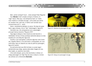 Game Engine                                                   Little OTO




   Bem, vamos começar!! Euuh... onde começar? Boa Pergunta!
   Com Blender é bem simples começar e finalizar um
“jogo” básico. Mas aqui, nós tentaremos fazer um “estilo
mais moderno e complexo de jogo”, como esses que vemos
em revistas (mas, para isto, é melhor você cancelar seus
compromissos por 3... anos).
   Assim, necessitamos planejar um pouco. Na base de quase
todo o jogo a tempos, há um “ator” (personagem), figura 01.          Figura 01: Detalhes do personagem do jogo.
   Honrando isso, nós começaremos com o personagem
principal! Vamos chamá-lo “Pequeno OTO” .
   Faça alguns esboços a mão (mesmo se você não tem a
habilidade), formas e linhas auxiliares realmente básicas na vista
dianteira em uma folha A4, figura 02.
   Escolha o que você gostou e adicione algumas cores (outra
vez, trabalho básico), e se você sentir a necessidade, em uma
outra folha, faça um desenho da vista do perfil do persongem,
figura 02 (centro).
   Se você acha tudo isso difícil de fazer, ou quiser seguir
atentamente esse artigo, apenas salve estas imagens em seu
disco rigido, as usaremos mais tarde.
   Uma outra solução, que eu não recomendo, é utilizar um
antigo personagem em High Poly dos seus e reduzir o número           Figura 02: Esboços do personagem do jogo.
dos vertices com a ferramenta Decimator.


© 2004 Revista Procedural                                                                                         11
 