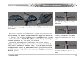 Armature                                                         Construindo um Esqueleto Simples




                                                                                              Figura 180: Ossos do braço, mão e dedos
                                                                                              selecionados.


Figura 179: Rotação do osso Pol_2.L no eixo X, num máximo de 90° para baixo, visão frontal,
lateral e inferior.



   Para isso saia do modo de pose () e, com o esqueleto ainda selecionado, entre
no modo de edição (), selecione os ossos do braço, mão e dedos, como na figura 180,          Figura 181: Ossos do braço, mão e dedos
e em seguida, na visão frontal (Numpad ), pressione a tecla  para fazer uma cópia          copiados e arrastados para o outro lado do
e arraste-a, clicando com o Botão do Meio do Mouse ou então a tecla  para restringir o       corpo.
movimento na horizontal, até o outro lado do corpo, figura 181.
   Para espelhar os ossos pressione a tecla , e sem mover o mouse pressione
,,, na seqüência, isso faz com que o tamanho no eixo X fique com valor de -1, o
que faz com que os ossos sejam espelhados no eixo X, figura 182. Ainda com a perna
copiada e espelhada pressione , para arrastá-la e  para restringir o movimento na
horizontal, e posicione o braço de forma que a base do osso Escapula.L na base do osso
Pescoco.L, figura 183.                                                                        Figura 182: Espelhamento dos ossos do
                                                                                              braço.

© 2004 Revista Procedural                                                                                                                  110
 