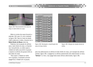 Armature                                                       Construindo um Esqueleto Simples




Figura 183: Posicionamento dos ossos do
braço no lado direito do corpo.



   Altere os nomes dos ossos trocando a
extensão .001 para .R, como mostrado
na figura 184. Saia do modo de edição
() e selecione a malha, clicando com o
Botão Direito do Mouse sobre ela.
   Podemos criar os grupos de vértices      Figura 184: Nomeação e classificação dos      Figura 185: Seleção da metade direita da
para o lado direito do corpo, ou fazendo    ossos do braço direito.                       malha.
isso manualmente, ou então copiar a
metade da malha que já tem os grupos
e separar os vértices dos grupos entre os   para isso selecionamos os vértices do lado direito do corpo, com exceção dos vértices
dois lados do corpo.                        centrais, figura 185, e apagamos os vértices pressionando  e selecionando no menu
    Para copiar a metade da malha           “Vertices” no menu, isso apaga todos esses vértices selecionados, figura 186.
com os grupos, é necessário primeiro
apagarmos a metade sem os grupos,

© 2004 Revista Procedural                                                                                                            111
 