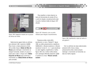 Armature                                                     Construindo um Esqueleto Simples




                                                Para espelhar a cópia observe na
                                            barra de ferramentas da Janela 3D se
                                            o pivô de rotação e escalonamento está
                                            no ponto mediano botão da figura 187
                                            ativado.




                                            Figura 187: Ativando o pivo no ponto
Figura 186: Apagando metade sem os grupos   mediano para rotação e escalonamento.
de vértices da malha.
                                                                                         Figura 188: Espelhando a cópia da malha no
                                                Pressione então a tecla  e              eixo global X.
   Selecionamos agora todos os vértices     escolhendo no menu “Global X”, figura
que sobraram (), copiamos ().            188, ou então pressionando a seqüência
Para mover a cópia pressione a tecla        (), o  para escalonar, o  para            Com os vértices da cópia selecionados
 ou então clique o Botão do Meio do        escalonar no eixo X, e o -1 para escalonar   pressione  e mova a cópia,
Mouse para restringir o movimento na        no valor negativo, espelhando a malha,       pressionando antes a tecla  para
direção horizontal, arraste um pouco a      figura 189. Se a malha malha estiver         restringir o movimento na horizontal, ao
cópia para o lado, e clique com o Botão     com coloração diferente pressione          lado da malha original.
Esquerdo do Mouse para confirmar o          e confirme no menu “Recalc normals
movimento ou o Botão Direito do Mouse       outside”.
para cancelar.

© 2004 Revista Procedural                                                                                                       112
 