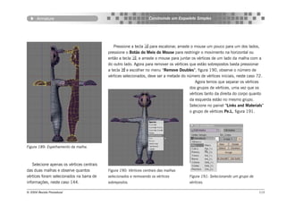 Armature                                                    Construindo um Esqueleto Simples




                                              Pressione a tecla  para escalonar, arraste o mouse um pouco para um dos lados,
                                           pressione o Botão do Meio do Mouse para restringir o movimento na horizontal ou
                                           então a tecla , e arraste o mouse para juntar os vértices de um lado da malha com a
                                           do outro lado. Agora para remover os vértices que estão sobrepostos basta pressionar
                                           a tecla  e escolher no menu “Remove Doubles”, figura 190, observe o número de
                                           vértices selecionados, deve ser a metade do número de vértices iniciais, neste caso 72.
                                                                                            Agora temos que separar os vértices
                                                                                         dos grupos de vértices, uma vez que os
                                                                                         vértices tanto da direita do corpo quanto
                                                                                         da esquerda estão no mesmo grupo.
                                                                                         Selecione no painel “Links and Materials”
                                                                                         o grupo de vértices Pe.L, figura 191.




Figura 189: Espelhamento da malha.



   Selecione apenas os vértices centrais
das duas malhas e observe quantos          Figura 190: Vértices centrais das malhas
vértices foram selecionados na barra de    selecionados e removendo os vértices         Figura 191: Selecionando um grupo de
informações, neste caso 144.               sobrepostos.                                 vértices.

© 2004 Revista Procedural                                                                                                      113
 