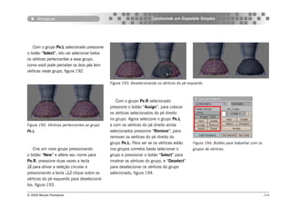 Armature                                                     Construindo um Esqueleto Simples




   Com o grupo Pe.L selecionado pressione
o botão “Select”, isto vai selecionar todos
os vértices pertencentes a esse grupo,
como você pode perceber os dois pés tem
vértices neste grupo, figura 192.

                                              Figura 193: Deselecionando os vértices do pé esquerdo.



                                                 Com o grupo Pe.R selecionado
                                              pressione o botão “Assign”, para colocar
                                              os vértices selecionados do pé direito
                                              no grupo. Agora selecione o grupo Pe.L
Figura 192: Vértices pertencentes ao grupo    e com os vértices do pé direito ainda
Pe.L.                                         selecionados pressione “Remove”, para
                                              remover os vértices do pé direito do
                                              grupo Pe.L. Para ver se os vértices estão      Figura 194: Botôes para trabalhar com os
   Crie um novo grupo pressionando            nos grupos corretos basta selecionar o         grupos de vértices.
o botão “New” e altere seu nome para          grupo e pressionar o botão “Select” para
Pe.R, pressione duas vezes a tecla            mostrar os vértices do grupo, e “Deselect”
 para ativar a seleção circular e            para deselecionar os vértices do grupo
pressionando a tecla  clique sobre os        selecionado, figura 194.
vértices do pé esquerdo para deselecioná-
los, figura 193.

© 2004 Revista Procedural                                                                                                               114
 